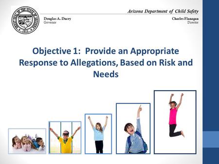 Objective 1: Provide an Appropriate Response to Allegations, Based on Risk and Needs Arizona Department of Child Safety Douglas A. Ducey Governor Charles.