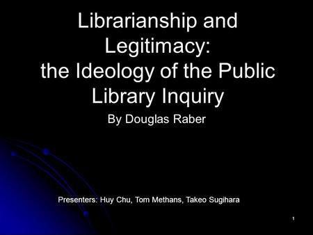 1 Librarianship and Legitimacy: the Ideology of the Public Library Inquiry By Douglas Raber Presenters: Huy Chu, Tom Methans, Takeo Sugihara.