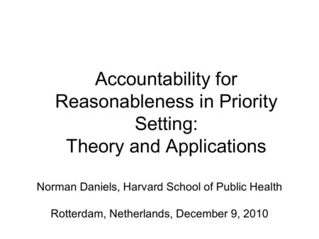 Accountability for Reasonableness in Priority Setting: Theory and Applications Norman Daniels, Harvard School of Public Health Rotterdam, Netherlands,