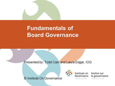 Fundamentals of Board Governance Presented by: Todd Cain and Laura Edgar, IOG © Institute On Governance.