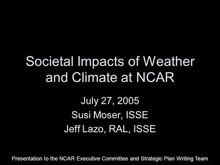 Societal Impacts of Weather and Climate at NCAR July 27, 2005 Susi Moser, ISSE Jeff Lazo, RAL, ISSE Presentation to the NCAR Executive Committee and Strategic.