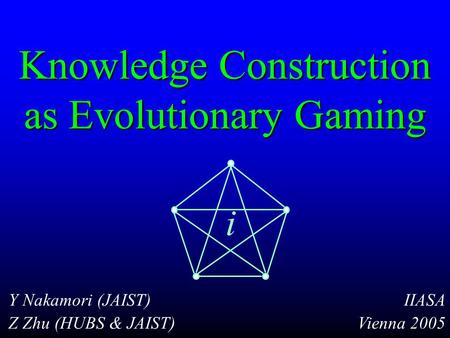 Knowledge Construction as Evolutionary Gaming Y Nakamori (JAIST) Z Zhu (HUBS & JAIST) IIASA Vienna 2005 i.
