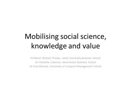 Mobilising social science, knowledge and value Professor Richard Thorpe, Leeds University Business School Dr Charlotte Coleman, Manchester Business School.