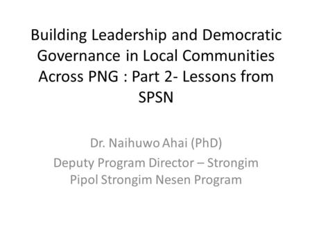 Building Leadership and Democratic Governance in Local Communities Across PNG : Part 2- Lessons from SPSN Dr. Naihuwo Ahai (PhD) Deputy Program Director.