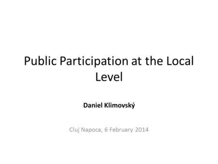 Public Participation at the Local Level Daniel Klimovský Cluj Napoca, 6 February 2014.