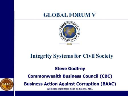 GLOBAL FORUM V Steve Godfrey Commonwealth Business Council (CBC) Business Action Against Corruption (BAAC) with slide input from Sean de Cleene, AICC Integrity.
