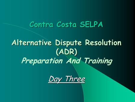 Contra Costa SELPA Alternative Dispute Resolution (ADR) Day Three Contra Costa SELPA Alternative Dispute Resolution (ADR) Preparation And Training Day.