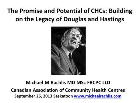 The Promise and Potential of CHCs: Building on the Legacy of Douglas and Hastings Michael M Rachlis MD MSc FRCPC LLD Canadian Association of Community.