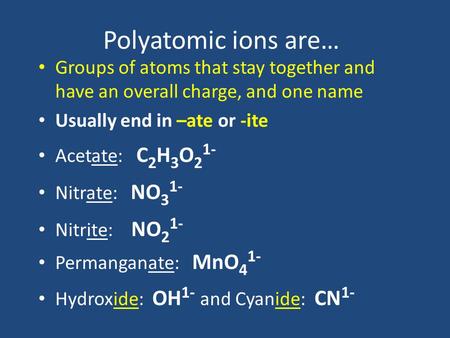 Polyatomic ions are… Groups of atoms that stay together and have an overall charge, and one name Usually end in –ate or -ite Acetate: C 2 H 3 O 2 1- Nitrate: