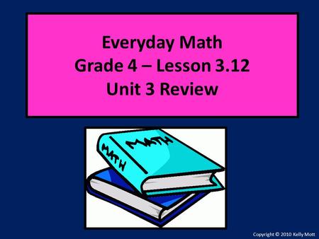 Everyday Math Grade 4 – Lesson 3.12 Unit 3 Review Copyright © 2010 Kelly Mott.