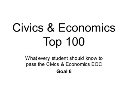 Civics & Economics Top 100 What every student should know to pass the Civics & Economics EOC Goal 6.