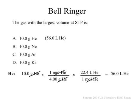 Bell Ringer The gas with the largest volume at STP is: A.10.0 g He B.10.0 g Ne C.10.0 g Ar D.10.0 g Kr Source: 2004 VA Chemistry EOC Exam He:10.0 g He.