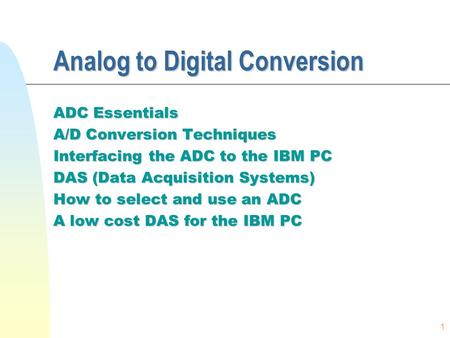 1 Analog to Digital Conversion ADC Essentials A/D Conversion Techniques Interfacing the ADC to the IBM PC DAS (Data Acquisition Systems) How to select.