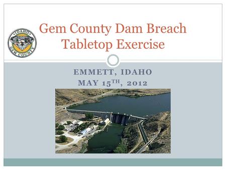EMMETT, IDAHO MAY 15 TH, 2012 Gem County Dam Breach Tabletop Exercise.