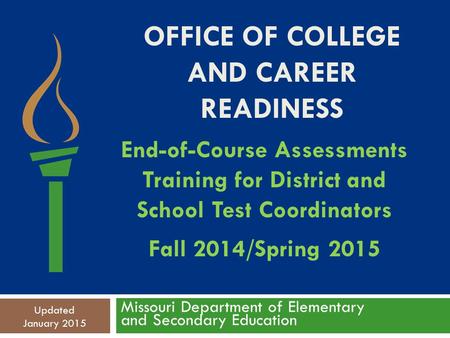 OFFICE OF COLLEGE AND CAREER READINESS Missouri Department of Elementary and Secondary Education Updated January 2015 End-of-Course Assessments Training.