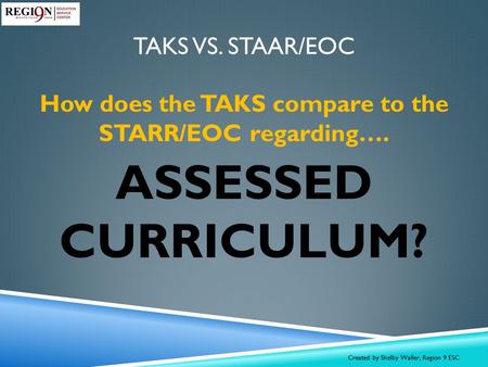 TAKS VS. STAAR/EOC How does the TAKS compare to the STARR/EOC regarding…. ASSESSED CURRICULUM? Created by Shelby Waller, Region 9 ESC.