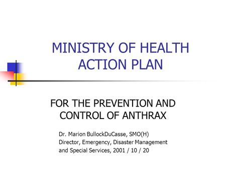 MINISTRY OF HEALTH ACTION PLAN FOR THE PREVENTION AND CONTROL OF ANTHRAX Dr. Marion BullockDuCasse, SMO(H) Director, Emergency, Disaster Management and.