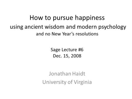 How to pursue happiness using ancient wisdom and modern psychology and no New Year’s resolutions Sage Lecture #6 Dec. 15, 2008 Jonathan Haidt University.