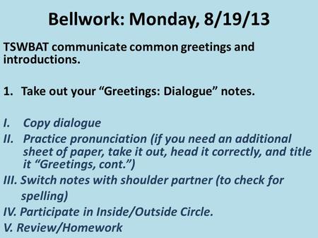Bellwork: Monday, 8/19/13 TSWBAT communicate common greetings and introductions. 1.Take out your “Greetings: Dialogue” notes. I.Copy dialogue II.Practice.