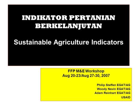 INDIKATOR PERTANIAN BERKELANJUTAN Sustainable Agriculture Indicators FFP M&E Workshop Aug 20-23/Aug 27-30, 2007 Philip Steffen EGAT/AG Woody Navin EGAT/AG.