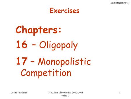 Esercitazione n°5 Jose FranchinoIstituzioni di economia 2002/2003 corso C 1 Chapters: 16 – Oligopoly 17 – Monopolistic Competition Exercises.