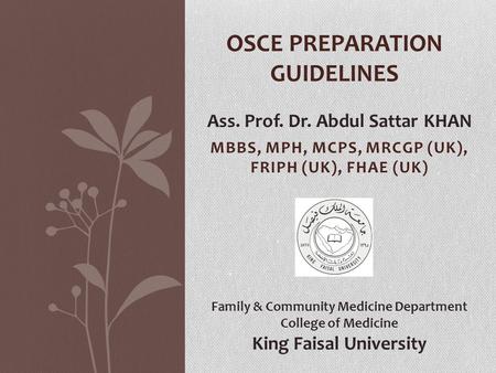 MBBS, MPH, MCPS, MRCGP (UK), FRIPH (UK), FHAE (UK) OSCE PREPARATION GUIDELINES Ass. Prof. Dr. Abdul Sattar KHAN Family & Community Medicine Department.