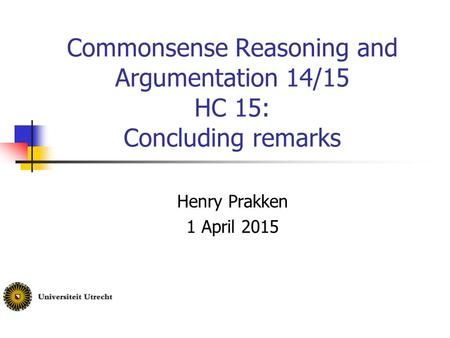 Commonsense Reasoning and Argumentation 14/15 HC 15: Concluding remarks Henry Prakken 1 April 2015.