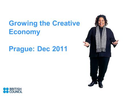 Growing the Creative Economy Prague: Dec 2011. Why The UK approach British Council work in this area.