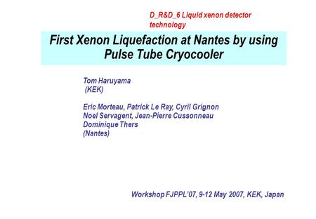 First Xenon Liquefaction at Nantes by using Pulse Tube Cryocooler Workshop FJPPL’07, 9-12 May 2007, KEK, Japan Tom Haruyama (KEK) Eric Morteau, Patrick.