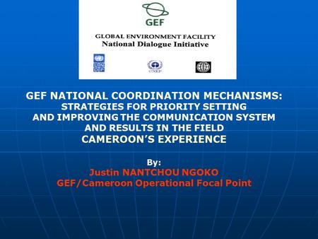 GEF NATIONAL COORDINATION MECHANISMS: STRATEGIES FOR PRIORITY SETTING AND IMPROVING THE COMMUNICATION SYSTEM AND RESULTS IN THE FIELD CAMEROON’S EXPERIENCE.