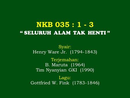 NKB 035 : 1 - 3 “ SELURUH ALAM TAK HENTI ” Syair: Henry Ware Jr. (1794-1843) Terjemahan: B. Maruta (1964) Tim Nyanyian GKI (1990) Lagu: Gottfried W. Fink.