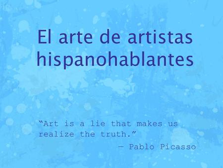 El arte de artistas hispanohablantes “Art is a lie that makes us realize the truth.” — Pablo Picasso.
