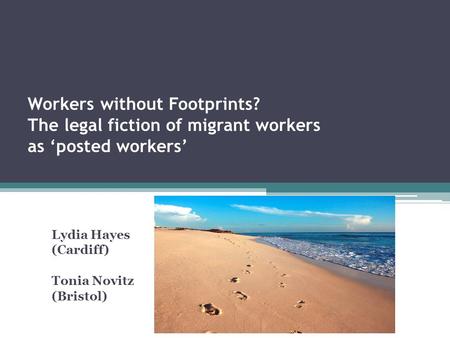 Workers without Footprints? The legal fiction of migrant workers as ‘posted workers’ Lydia Hayes (Cardiff) Tonia Novitz (Bristol)