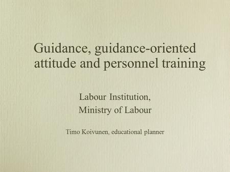 Guidance, guidance-oriented attitude and personnel training Labour Institution, Ministry of Labour Timo Koivunen, educational planner.
