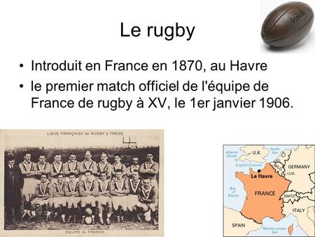 Le rugby Introduit en France en 1870, au Havre le premier match officiel de l'équipe de France de rugby à XV, le 1er janvier 1906.