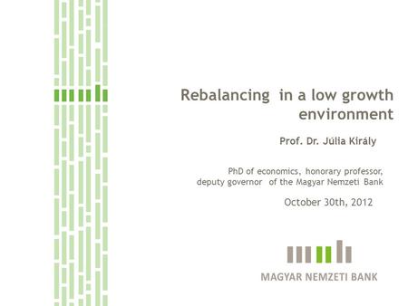 Rebalancing in a low growth environment Prof. Dr. Júlia Király October 30th, 2012 PhD of economics, honorary professor, deputy governor of the Magyar Nemzeti.