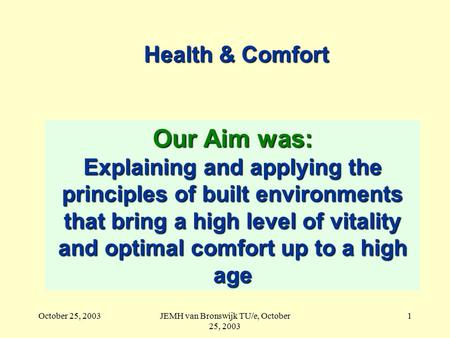 October 25, 2003JEMH van Bronswijk TU/e, October 25, 2003 1 Health & Comfort Our Aim was: Explaining and applying the principles of built environments.
