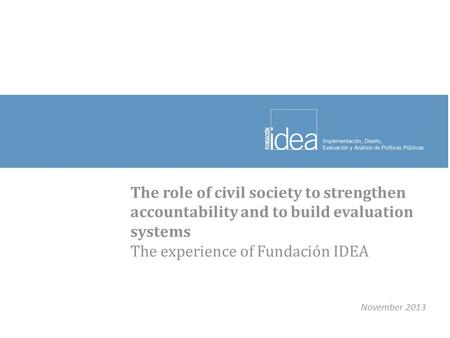 The role of civil society to strengthen accountability and to build evaluation systems The experience of Fundación IDEA November 2013.