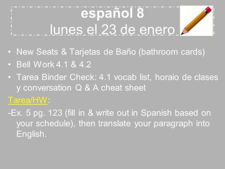 Español 8 lunes el 23 de enero New Seats & Tarjetas de Baño (bathroom cards) Bell Work 4.1 & 4.2 Tarea Binder Check: 4.1 vocab list, horaio de clases y.