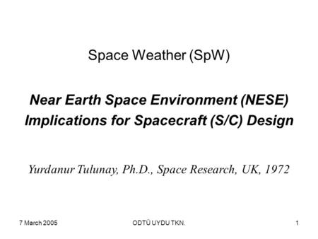 7 March 2005ODTÜ UYDU TKN.1 Space Weather (SpW) Near Earth Space Environment (NESE) Implications for Spacecraft (S/C) Design Yurdanur Tulunay, Ph.D., Space.