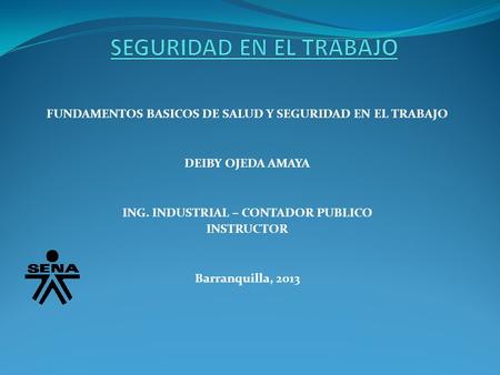 FUNDAMENTOS BASICOS DE SALUD Y SEGURIDAD EN EL TRABAJO DEIBY OJEDA AMAYA ING. INDUSTRIAL – CONTADOR PUBLICO INSTRUCTOR Barranquilla, 2013.