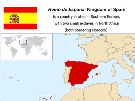 Reino de España- Kingdom of Spain is a country located in Southern Europe, with two small exclaves in North Africa (both bordering Morocco).