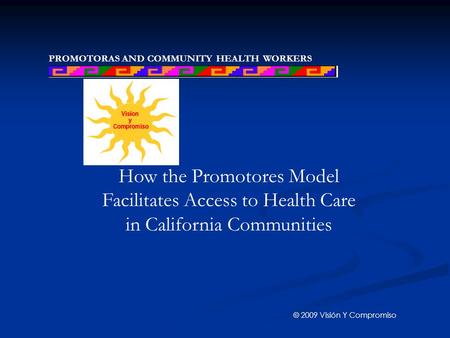 PROMOTORAS AND COMMUNITY HEALTH WORKERS NETWORK How the Promotores Model Facilitates Access to Health Care in California Communities © 2009 Visión Y Compromiso.