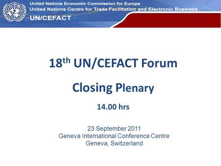 UN Economic Commission for Europe 18 th UN/CEFACT Forum Closing P lenary 14.00 hrs 23 September 2011 Geneva International Conference Centre Geneva, Switzerland.