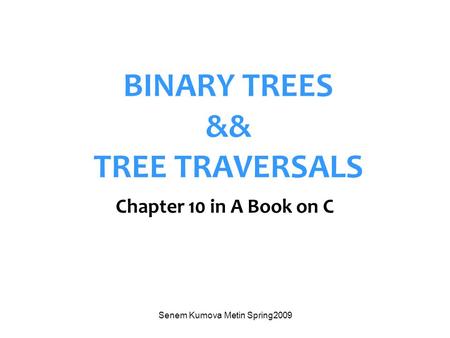 Senem Kumova Metin Spring2009 BINARY TREES && TREE TRAVERSALS Chapter 10 in A Book on C.