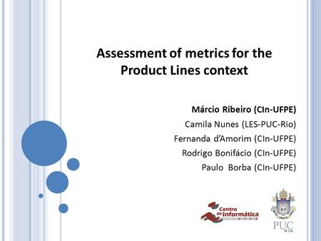Assessment of metrics for the Product Lines context Márcio Ribeiro (CIn-UFPE) Camila Nunes (LES-PUC-Rio) Fernanda d’Amorim (CIn-UFPE) Rodrigo Bonifácio.