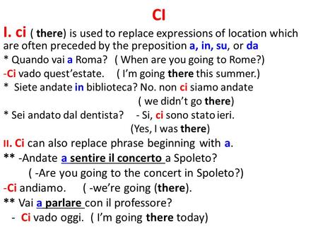 CI I. ci ( there) is used to replace expressions of location which are often preceded by the preposition a, in, su, or da * Quando vai a Roma? ( When are.
