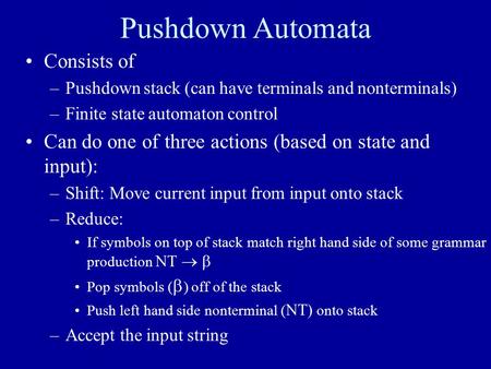 Pushdown Automata Consists of –Pushdown stack (can have terminals and nonterminals) –Finite state automaton control Can do one of three actions (based.