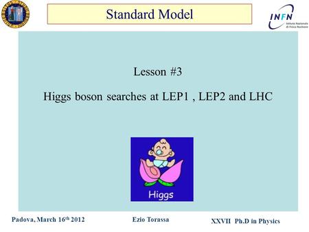XXVII Ph.D in Physics Ezio TorassaPadova, March 16 th 2012 Lesson #3 Higgs boson searches at LEP1, LEP2 and LHC Standard Model.