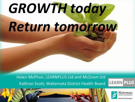 GROWTH today Return tomorrow Helen McPhun, LEARNPLUS Ltd and McZoom Ltd Kathryn Scott, Waitemata District Health Board.